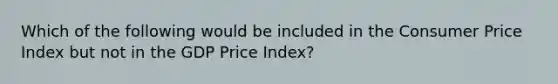 Which of the following would be included in the Consumer Price Index but not in the GDP Price Index?