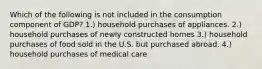 Which of the following is not included in the consumption component of GDP? 1.) household purchases of appliances. 2.) household purchases of newly constructed homes 3.) household purchases of food sold in the U.S. but purchased abroad. 4.) household purchases of medical care