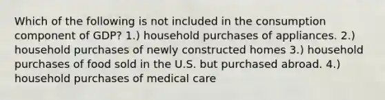 Which of the following is not included in the consumption component of GDP? 1.) household purchases of appliances. 2.) household purchases of newly constructed homes 3.) household purchases of food sold in the U.S. but purchased abroad. 4.) household purchases of medical care