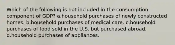 Which of the following is not included in the consumption component of GDP? a.household purchases of newly constructed homes. b.household purchases of medical care. c.household purchases of food sold in the U.S. but purchased abroad. d.household purchases of appliances.