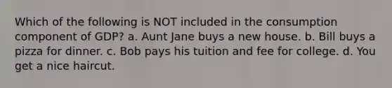 Which of the following is NOT included in the consumption component of GDP? a. Aunt Jane buys a new house. b. Bill buys a pizza for dinner. c. Bob pays his tuition and fee for college. d. You get a nice haircut.