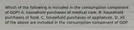 Which of the following is included in the consumption component of GDP? A. household purchases of medical care. B. household purchases of food. C. household purchases of appliances. D. All of the above are included in the consumption component of GDP.