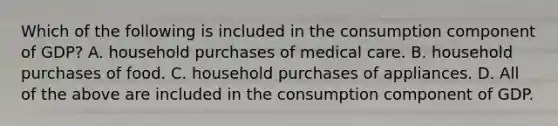 Which of the following is included in the consumption component of GDP? A. household purchases of medical care. B. household purchases of food. C. household purchases of appliances. D. All of the above are included in the consumption component of GDP.