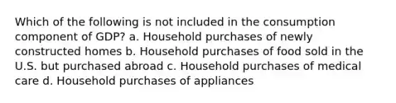 Which of the following is not included in the consumption component of GDP? a. Household purchases of newly constructed homes b. Household purchases of food sold in the U.S. but purchased abroad c. Household purchases of medical care d. Household purchases of appliances