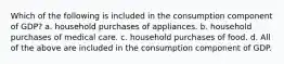 Which of the following is included in the consumption component of GDP? a. household purchases of appliances. b. household purchases of medical care. c. household purchases of food. d. All of the above are included in the consumption component of GDP.