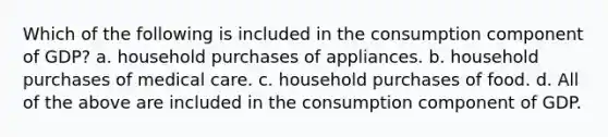 Which of the following is included in the consumption component of GDP? a. household purchases of appliances. b. household purchases of medical care. c. household purchases of food. d. All of the above are included in the consumption component of GDP.