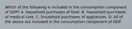 Which of the following is included in the consumption component of GDP? A. household purchases of food. B. household purchases of medical care. C. household purchases of appliances. D. All of the above are included in the consumption component of GDP.