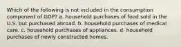 Which of the following is not included in the consumption component of GDP? a. household purchases of food sold in the U.S. but purchased abroad. b. household purchases of medical care. c. household purchases of appliances. d. household purchases of newly constructed homes.