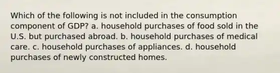 Which of the following is not included in the consumption component of GDP? a. household purchases of food sold in the U.S. but purchased abroad. b. household purchases of medical care. c. household purchases of appliances. d. household purchases of newly constructed homes.