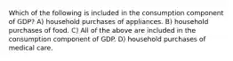 Which of the following is included in the consumption component of GDP? A) household purchases of appliances. B) household purchases of food. C) All of the above are included in the consumption component of GDP. D) household purchases of medical care.