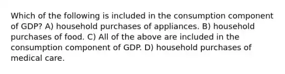 Which of the following is included in the consumption component of GDP? A) household purchases of appliances. B) household purchases of food. C) All of the above are included in the consumption component of GDP. D) household purchases of medical care.