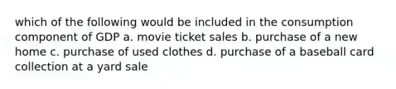 which of the following would be included in the consumption component of GDP a. movie ticket sales b. purchase of a new home c. purchase of used clothes d. purchase of a baseball card collection at a yard sale