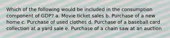 Which of the following would be included in the consumption component of GDP? a. Movie ticket sales b. Purchase of a new home c. Purchase of used clothes d. Purchase of a baseball card collection at a yard sale e. Purchase of a chain saw at an auction