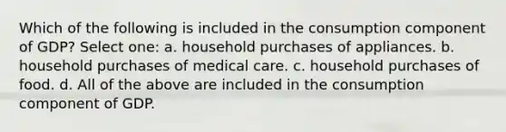 Which of the following is included in the consumption component of GDP? Select one: a. household purchases of appliances. b. household purchases of medical care. c. household purchases of food. d. All of the above are included in the consumption component of GDP.