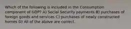 Which of the following is included in the Consumption component of GDP? A) Social Security payments B) purchases of foreign goods and services C) purchases of newly constructed homes D) All of the above are correct.