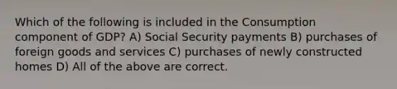 Which of the following is included in the Consumption component of GDP? A) Social Security payments B) purchases of foreign goods and services C) purchases of newly constructed homes D) All of the above are correct.