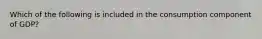 Which of the following is included in the consumption component of GDP?