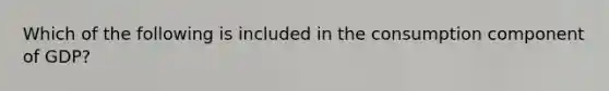 Which of the following is included in the consumption component of GDP?