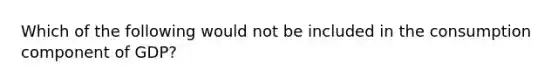 Which of the following would not be included in the consumption component of GDP?