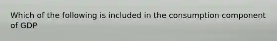 Which of the following is included in the consumption component of GDP