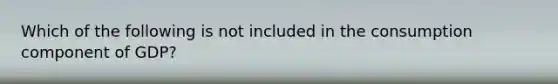 Which of the following is not included in the consumption component of GDP?