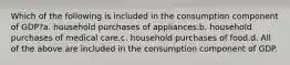 Which of the following is included in the consumption component of GDP?a. household purchases of appliances.b. household purchases of medical care.c. household purchases of food.d. All of the above are included in the consumption component of GDP.