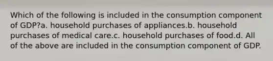 Which of the following is included in the consumption component of GDP?a. household purchases of appliances.b. household purchases of medical care.c. household purchases of food.d. All of the above are included in the consumption component of GDP.