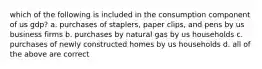 which of the following is included in the consumption component of us gdp? a. purchases of staplers, paper clips, and pens by us business firms b. purchases by natural gas by us households c. purchases of newly constructed homes by us households d. all of the above are correct