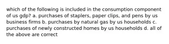 which of the following is included in the consumption component of us gdp? a. purchases of staplers, paper clips, and pens by us business firms b. purchases by natural gas by us households c. purchases of newly constructed homes by us households d. all of the above are correct