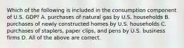 Which of the following is included in the consumption component of U.S. GDP? A. purchases of natural gas by U.S. households B. purchases of newly constructed homes by U.S. households C. purchases of staplers, paper clips, and pens by U.S. business firms D. All of the above are correct.