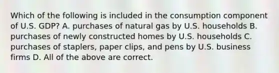 Which of the following is included in the consumption component of U.S. GDP? A. purchases of natural gas by U.S. households B. purchases of newly constructed homes by U.S. households C. purchases of staplers, paper clips, and pens by U.S. business firms D. All of the above are correct.