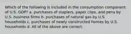 Which of the following is included in the consumption component of U.S. GDP? a. purchases of staplers, paper clips, and pens by U.S. business firms b. purchases of natural gas by U.S. households c. purchases of newly constructed homes by U.S. households d. All of the above are correct.