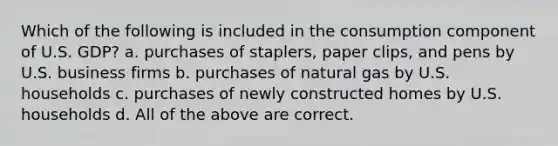 Which of the following is included in the consumption component of U.S. GDP? a. purchases of staplers, paper clips, and pens by U.S. business firms b. purchases of natural gas by U.S. households c. purchases of newly constructed homes by U.S. households d. All of the above are correct.