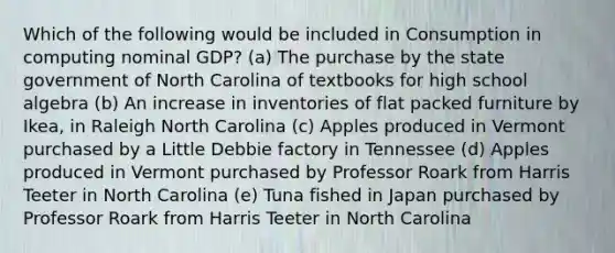 Which of the following would be included in Consumption in computing nominal GDP? (a) The purchase by the state government of North Carolina of textbooks for high school algebra (b) An increase in inventories of flat packed furniture by Ikea, in Raleigh North Carolina (c) Apples produced in Vermont purchased by a Little Debbie factory in Tennessee (d) Apples produced in Vermont purchased by Professor Roark from Harris Teeter in North Carolina (e) Tuna fished in Japan purchased by Professor Roark from Harris Teeter in North Carolina