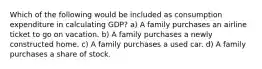 Which of the following would be included as consumption expenditure in calculating GDP? a) A family purchases an airline ticket to go on vacation. b) A family purchases a newly constructed home. c) A family purchases a used car. d) A family purchases a share of stock.