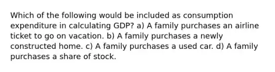 Which of the following would be included as consumption expenditure in calculating GDP? a) A family purchases an airline ticket to go on vacation. b) A family purchases a newly constructed home. c) A family purchases a used car. d) A family purchases a share of stock.