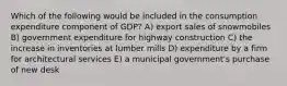 Which of the following would be included in the consumption expenditure component of GDP? A) export sales of snowmobiles B) government expenditure for highway construction C) the increase in inventories at lumber mills D) expenditure by a firm for architectural services E) a municipal government's purchase of new desk