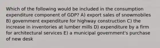 Which of the following would be included in the consumption expenditure component of GDP? A) export sales of snowmobiles B) government expenditure for highway construction C) the increase in inventories at lumber mills D) expenditure by a firm for architectural services E) a municipal government's purchase of new desk