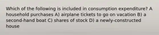 Which of the following is included in consumption expenditure? A household purchases A) airplane tickets to go on vacation B) a second-hand boat C) shares of stock D) a newly-constructed house