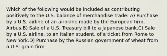 Which of the following would be included as contributing positively to the U.S. balance of merchandise trade: A) Purchase by a U.S. airline of an airplane made by the European firm, Airbus.B) Sale of a U.S. Treasury bill to a Japanese bank.C) Sale by a U.S. airline, to an Italian student, of a ticket from Rome to New York.D) Purchase by the Russian government of wheat from a U.S. grain firm.