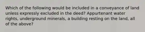 Which of the following would be included in a conveyance of land unless expressly excluded in the deed? Appurtenant water rights, underground minerals, a building resting on the land, all of the above?