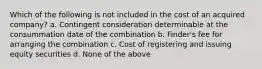 Which of the following is not included in the cost of an acquired company? a. Contingent consideration determinable at the consummation date of the combination b. Finder's fee for arranging the combination c. Cost of registering and issuing equity securities d. None of the above