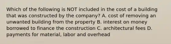 Which of the following is NOT included in the cost of a building that was constructed by the​ company? A. cost of removing an unwanted building from the property B. interest on money borrowed to finance the construction C. architectural fees D. payments for​ material, labor and overhead