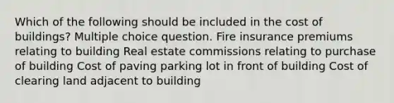 Which of the following should be included in the cost of buildings? Multiple choice question. Fire insurance premiums relating to building Real estate commissions relating to purchase of building Cost of paving parking lot in front of building Cost of clearing land adjacent to building