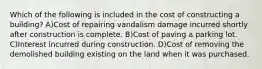 Which of the following is included in the cost of constructing a building? A)Cost of repairing vandalism damage incurred shortly after construction is complete. B)Cost of paving a parking lot. C)Interest incurred during construction. D)Cost of removing the demolished building existing on the land when it was purchased.