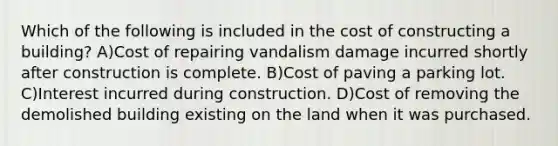 Which of the following is included in the cost of constructing a building? A)Cost of repairing vandalism damage incurred shortly after construction is complete. B)Cost of paving a parking lot. C)Interest incurred during construction. D)Cost of removing the demolished building existing on the land when it was purchased.