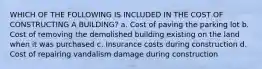 WHICH OF THE FOLLOWING IS INCLUDED IN THE COST OF CONSTRUCTING A BUILDING? a. Cost of paving the parking lot b. Cost of removing the demolished building existing on the land when it was purchased c. Insurance costs during construction d. Cost of repairing vandalism damage during construction