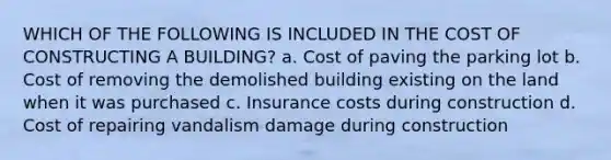 WHICH OF THE FOLLOWING IS INCLUDED IN THE COST OF CONSTRUCTING A BUILDING? a. Cost of paving the parking lot b. Cost of removing the demolished building existing on the land when it was purchased c. Insurance costs during construction d. Cost of repairing vandalism damage during construction