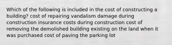 Which of the following is included in the cost of constructing a building? cost of repairing vandalism damage during construction insurance costs during construction cost of removing the demolished building existing on the land when it was purchased cost of paving the parking lot