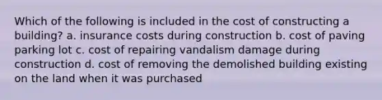 Which of the following is included in the cost of constructing a building? a. insurance costs during construction b. cost of paving parking lot c. cost of repairing vandalism damage during construction d. cost of removing the demolished building existing on the land when it was purchased